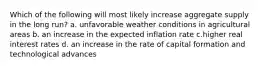 Which of the following will most likely increase aggregate supply in the long run? a. unfavorable weather conditions in agricultural areas b. an increase in the expected inflation rate c.higher real interest rates d. an increase in the rate of capital formation and technological advances