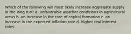 Which of the following will most likely increase aggregate supply in the long run? a. unfavorable weather conditions in agricultural areas b. an increase in the rate of capital formation c. an increase in the expected inflation rate d. higher real interest rates