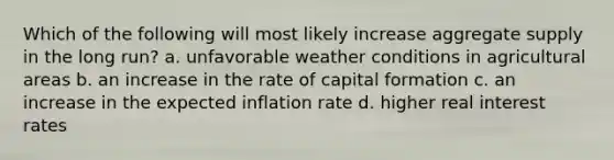 Which of the following will most likely increase aggregate supply in the long run? a. unfavorable weather conditions in agricultural areas b. an increase in the rate of capital formation c. an increase in the expected inflation rate d. higher real interest rates