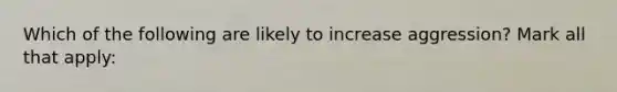 Which of the following are likely to increase aggression? Mark all that apply: