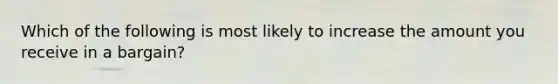 Which of the following is most likely to increase the amount you receive in a bargain?