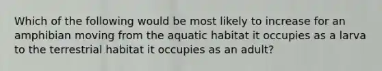 Which of the following would be most likely to increase for an amphibian moving from the aquatic habitat it occupies as a larva to the terrestrial habitat it occupies as an adult?