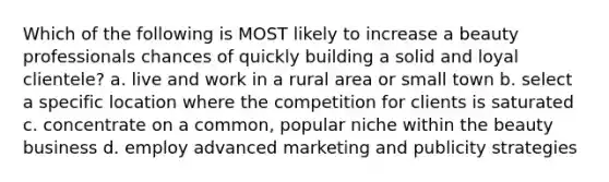 Which of the following is MOST likely to increase a beauty professionals chances of quickly building a solid and loyal clientele? a. live and work in a rural area or small town b. select a specific location where the competition for clients is saturated c. concentrate on a common, popular niche within the beauty business d. employ advanced marketing and publicity strategies