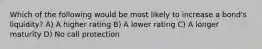 Which of the following would be most likely to increase a bond's liquidity? A) A higher rating B) A lower rating C) A longer maturity D) No call protection