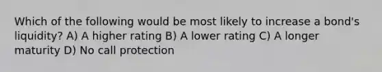 Which of the following would be most likely to increase a bond's liquidity? A) A higher rating B) A lower rating C) A longer maturity D) No call protection