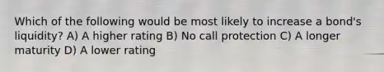 Which of the following would be most likely to increase a bond's liquidity? A) A higher rating B) No call protection C) A longer maturity D) A lower rating