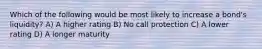 Which of the following would be most likely to increase a bond's liquidity? A) A higher rating B) No call protection C) A lower rating D) A longer maturity