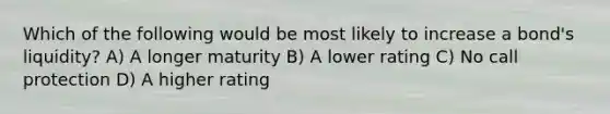 Which of the following would be most likely to increase a bond's liquidity? A) A longer maturity B) A lower rating C) No call protection D) A higher rating