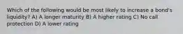 Which of the following would be most likely to increase a bond's liquidity? A) A longer maturity B) A higher rating C) No call protection D) A lower rating