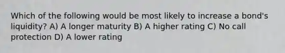 Which of the following would be most likely to increase a bond's liquidity? A) A longer maturity B) A higher rating C) No call protection D) A lower rating