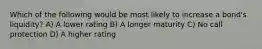 Which of the following would be most likely to increase a bond's liquidity? A) A lower rating B) A longer maturity C) No call protection D) A higher rating