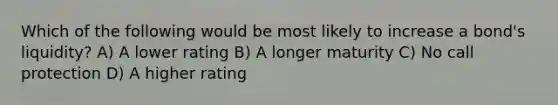 Which of the following would be most likely to increase a bond's liquidity? A) A lower rating B) A longer maturity C) No call protection D) A higher rating