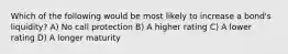 Which of the following would be most likely to increase a bond's liquidity? A) No call protection B) A higher rating C) A lower rating D) A longer maturity