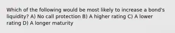 Which of the following would be most likely to increase a bond's liquidity? A) No call protection B) A higher rating C) A lower rating D) A longer maturity