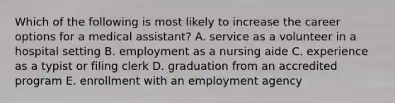 Which of the following is most likely to increase the career options for a medical assistant? A. service as a volunteer in a hospital setting B. employment as a nursing aide C. experience as a typist or filing clerk D. graduation from an accredited program E. enrollment with an employment agency