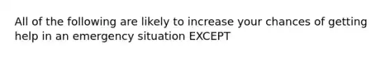 All of the following are likely to increase your chances of getting help in an emergency situation EXCEPT