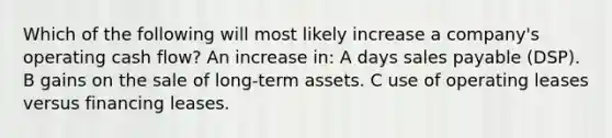 Which of the following will most likely increase a company's operating cash flow? An increase in: A days sales payable (DSP). B gains on the sale of long-term assets. C use of operating leases versus financing leases.