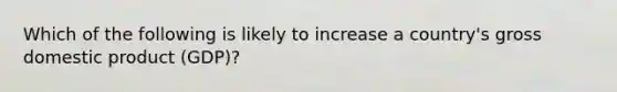 Which of the following is likely to increase a country's gross domestic product (GDP)?