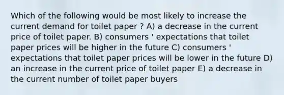 Which of the following would be most likely to increase the current demand for toilet paper ? A) a decrease in the current price of toilet paper. B) consumers ' expectations that toilet paper prices will be higher in the future C) consumers ' expectations that toilet paper prices will be lower in the future D) an increase in the current price of toilet paper E) a decrease in the current number of toilet paper buyers