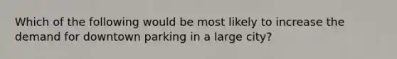 Which of the following would be most likely to increase the demand for downtown parking in a large city?