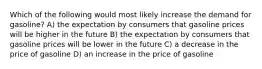 Which of the following would most likely increase the demand for gasoline? A) the expectation by consumers that gasoline prices will be higher in the future B) the expectation by consumers that gasoline prices will be lower in the future C) a decrease in the price of gasoline D) an increase in the price of gasoline