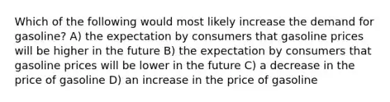 Which of the following would most likely increase the demand for gasoline? A) the expectation by consumers that gasoline prices will be higher in the future B) the expectation by consumers that gasoline prices will be lower in the future C) a decrease in the price of gasoline D) an increase in the price of gasoline