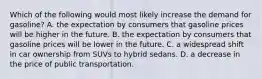 Which of the following would most likely increase the demand for gasoline? A. the expectation by consumers that gasoline prices will be higher in the future. B. the expectation by consumers that gasoline prices will be lower in the future. C. a widespread shift in car ownership from SUVs to hybrid sedans. D. a decrease in the price of public transportation.