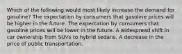 Which of the following would most likely increase the demand for gasoline? The expectation by consumers that gasoline prices will be higher in the future. The expectation by consumers that gasoline prices will be lower in the future. A widespread shift in car ownership from SUVs to hybrid sedans. A decrease in the price of public transportation.