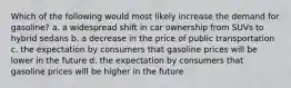 Which of the following would most likely increase the demand for gasoline? a. a widespread shift in car ownership from SUVs to hybrid sedans b. a decrease in the price of public transportation c. the expectation by consumers that gasoline prices will be lower in the future d. the expectation by consumers that gasoline prices will be higher in the future