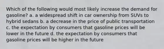 Which of the following would most likely increase the demand for gasoline? a. a widespread shift in car ownership from SUVs to hybrid sedans b. a decrease in the price of public transportation c. the expectation by consumers that gasoline prices will be lower in the future d. the expectation by consumers that gasoline prices will be higher in the future