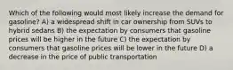 Which of the following would most likely increase the demand for gasoline? A) a widespread shift in car ownership from SUVs to hybrid sedans B) the expectation by consumers that gasoline prices will be higher in the future C) the expectation by consumers that gasoline prices will be lower in the future D) a decrease in the price of public transportation