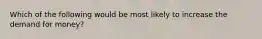Which of the following would be most likely to increase the demand for money?
