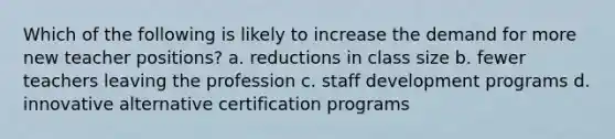 Which of the following is likely to increase the demand for more new teacher positions? a. reductions in class size b. fewer teachers leaving the profession c. staff development programs d. innovative alternative certification programs