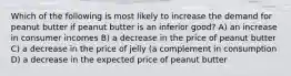 Which of the following is most likely to increase the demand for peanut butter if peanut butter is an inferior good? A) an increase in consumer incomes B) a decrease in the price of peanut butter C) a decrease in the price of jelly (a complement in consumption D) a decrease in the expected price of peanut butter