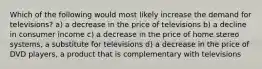 Which of the following would most likely increase the demand for televisions? a) a decrease in the price of televisions b) a decline in consumer income c) a decrease in the price of home stereo systems, a substitute for televisions d) a decrease in the price of DVD players, a product that is complementary with televisions