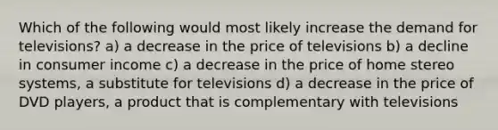 Which of the following would most likely increase the demand for televisions? a) a decrease in the price of televisions b) a decline in consumer income c) a decrease in the price of home stereo systems, a substitute for televisions d) a decrease in the price of DVD players, a product that is complementary with televisions