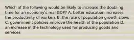 Which of the following would be likely to increase the doubling time for an economy's real GDP? A. better education increases the productivity of workers B. the rate of population growth slows C. government policies improve the health of the population D. an increase in the technology used for producing goods and services