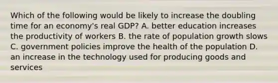 Which of the following would be likely to increase the doubling time for an economy's real GDP? A. better education increases the productivity of workers B. the rate of population growth slows C. government policies improve the health of the population D. an increase in the technology used for producing goods and services