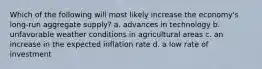 Which of the following will most likely increase the economy's long-run aggregate supply? a. advances in technology b. unfavorable weather conditions in agricultural areas c. an increase in the expected inflation rate d. a low rate of investment