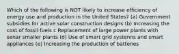 Which of the following is NOT likely to increase efficiency of energy use and production in the United States? (a) Government subsidies for active solar construction designs (b) Increasing the cost of fossil fuels c Replacement of large power plants with senar smaller plants (d) Use of smart grid systenns and smart appliances (e) Increasing the production of battenes