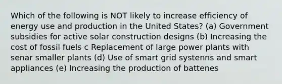 Which of the following is NOT likely to increase efficiency of energy use and production in the United States? (a) Government subsidies for active solar construction designs (b) Increasing the cost of fossil fuels c Replacement of large power plants with senar smaller plants (d) Use of smart grid systenns and smart appliances (e) Increasing the production of battenes