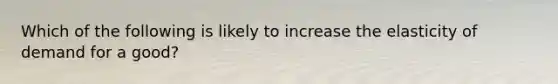 Which of the following is likely to increase the elasticity of demand for a good?