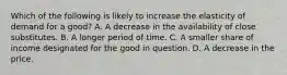 Which of the following is likely to increase the elasticity of demand for a good? A. A decrease in the availability of close substitutes. B. A longer period of time. C. A smaller share of income designated for the good in question. D. A decrease in the price.