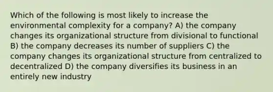 Which of the following is most likely to increase the environmental complexity for a company? A) the company changes its organizational structure from divisional to functional B) the company decreases its number of suppliers C) the company changes its organizational structure from centralized to decentralized D) the company diversifies its business in an entirely new industry