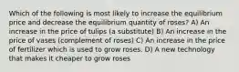 Which of the following is most likely to increase the equilibrium price and decrease the equilibrium quantity of roses? A) An increase in the price of tulips (a substitute) B) An increase in the price of vases (complement of roses) C) An increase in the price of fertilizer which is used to grow roses. D) A new technology that makes it cheaper to grow roses