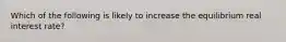 Which of the following is likely to increase the equilibrium real interest rate?