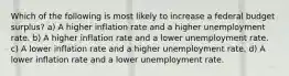 Which of the following is most likely to increase a federal budget surplus? a) A higher inflation rate and a higher unemployment rate. b) A higher inflation rate and a lower unemployment rate. c) A lower inflation rate and a higher unemployment rate. d) A lower inflation rate and a lower unemployment rate.