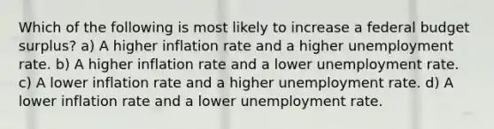 Which of the following is most likely to increase a federal budget surplus? a) A higher inflation rate and a higher <a href='https://www.questionai.com/knowledge/kh7PJ5HsOk-unemployment-rate' class='anchor-knowledge'>unemployment rate</a>. b) A higher inflation rate and a lower unemployment rate. c) A lower inflation rate and a higher unemployment rate. d) A lower inflation rate and a lower unemployment rate.