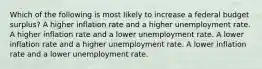 Which of the following is most likely to increase a federal budget surplus? A higher inflation rate and a higher unemployment rate. A higher inflation rate and a lower unemployment rate. A lower inflation rate and a higher unemployment rate. A lower inflation rate and a lower unemployment rate.