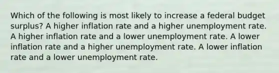 Which of the following is most likely to increase a federal budget surplus? A higher inflation rate and a higher unemployment rate. A higher inflation rate and a lower unemployment rate. A lower inflation rate and a higher unemployment rate. A lower inflation rate and a lower unemployment rate.